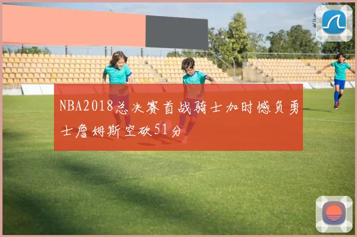 NBA2018总决赛首战骑士加时憾负勇士詹姆斯空砍51分