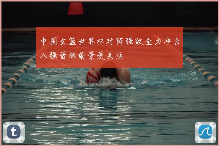 中国女篮世界杯对阵强敌全力冲击八强晋级前景受关注