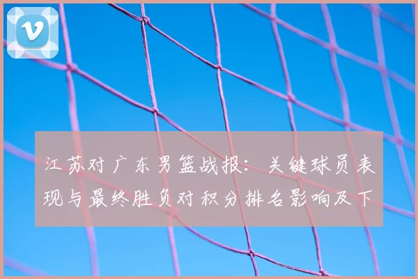 江苏对广东男篮战报：关键球员表现与最终胜负对积分排名影响及下一轮看点