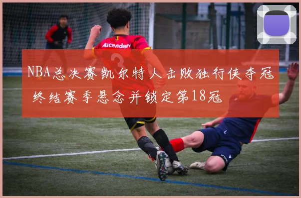NBA总决赛凯尔特人击败独行侠夺冠 终结赛季悬念并锁定第18冠