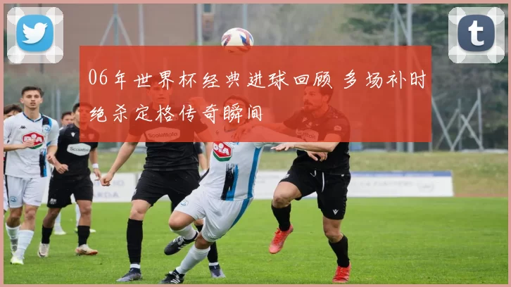 06年世界杯经典进球回顾 多场补时绝杀定格传奇瞬间