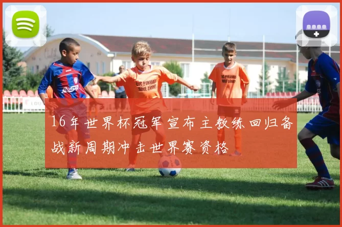 16年世界杯冠军宣布主教练回归备战新周期冲击世界赛资格