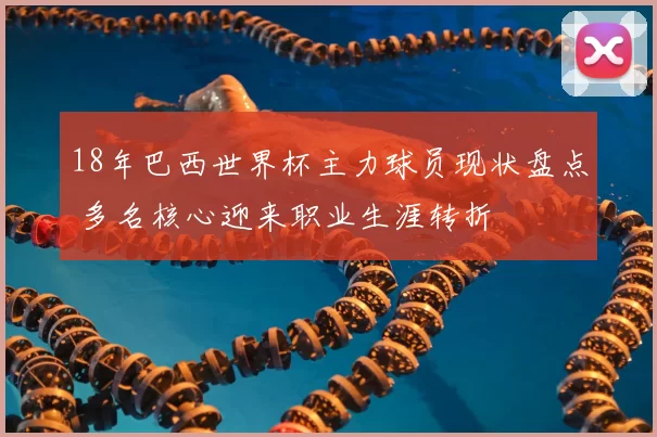 18年巴西世界杯主力球员现状盘点 多名核心迎来职业生涯转折