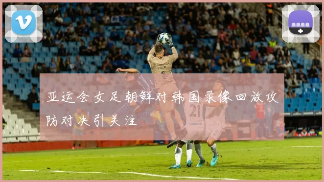 亚运会女足朝鲜对韩国录像回放攻防对决引关注