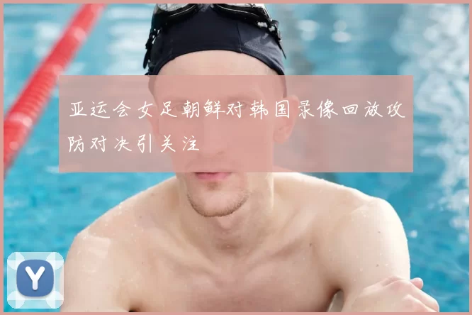 亚运会女足朝鲜对韩国录像回放攻防对决引关注