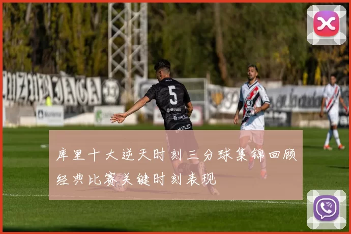 库里十大逆天时刻三分球集锦回顾经典比赛关键时刻表现