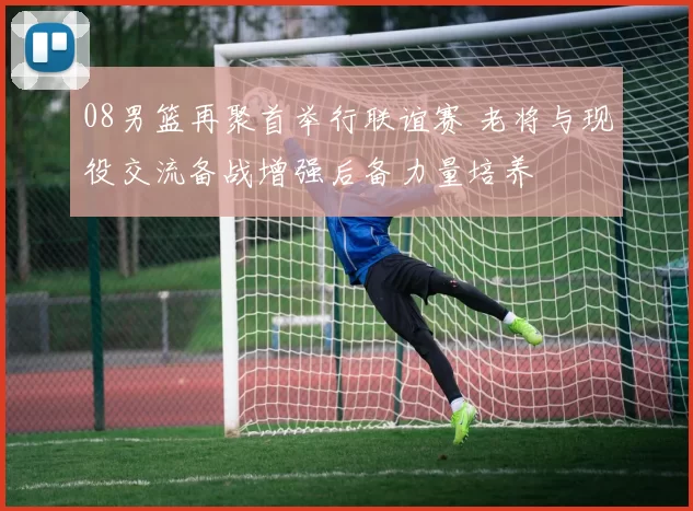 08男篮再聚首举行联谊赛 老将与现役交流备战增强后备力量培养