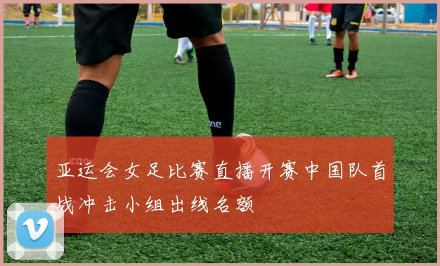 亚运会女足比赛直播开赛中国队首战冲击小组出线名额