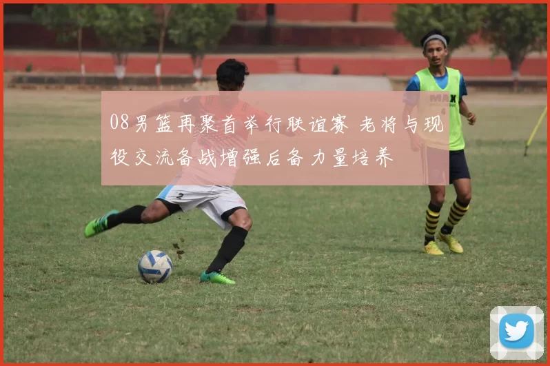 08男篮再聚首举行联谊赛 老将与现役交流备战增强后备力量培养