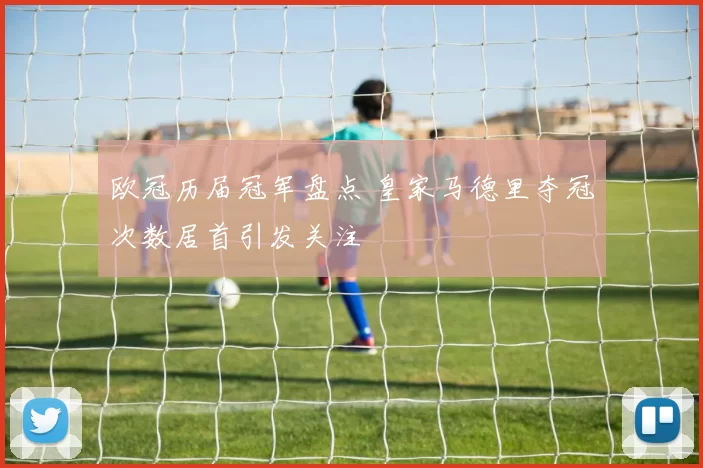 欧冠历届冠军盘点 皇家马德里夺冠次数居首引发关注