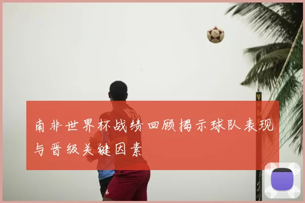 南非世界杯战绩回顾揭示球队表现与晋级关键因素