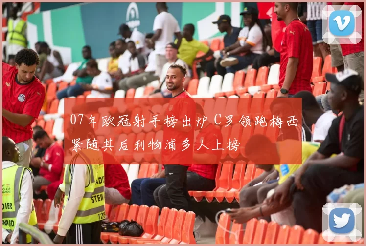 07年欧冠射手榜出炉 C罗领跑梅西紧随其后利物浦多人上榜