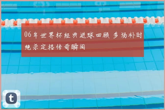 06年世界杯经典进球回顾 多场补时绝杀定格传奇瞬间