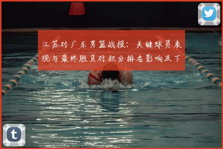 江苏对广东男篮战报：关键球员表现与最终胜负对积分排名影响及下一轮看点