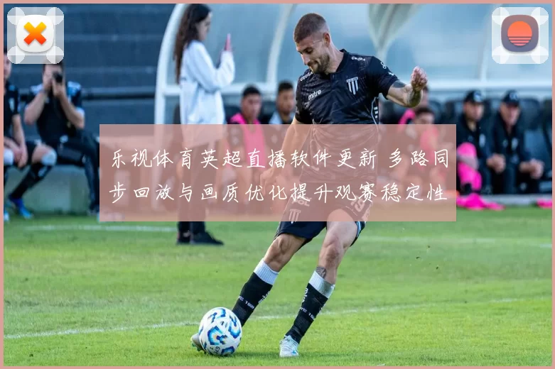乐视体育英超直播软件更新 多路同步回放与画质优化提升观赛稳定性