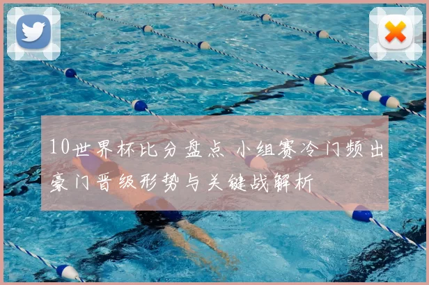 10世界杯比分盘点 小组赛冷门频出豪门晋级形势与关键战解析