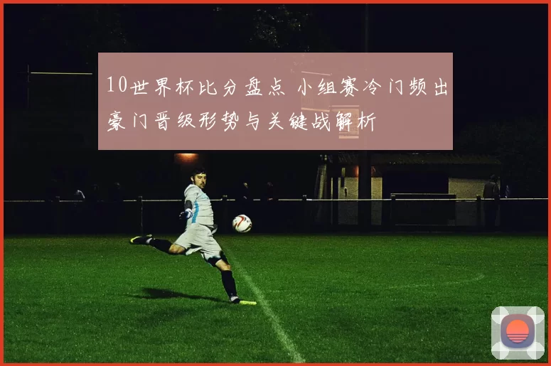 10世界杯比分盘点 小组赛冷门频出豪门晋级形势与关键战解析
