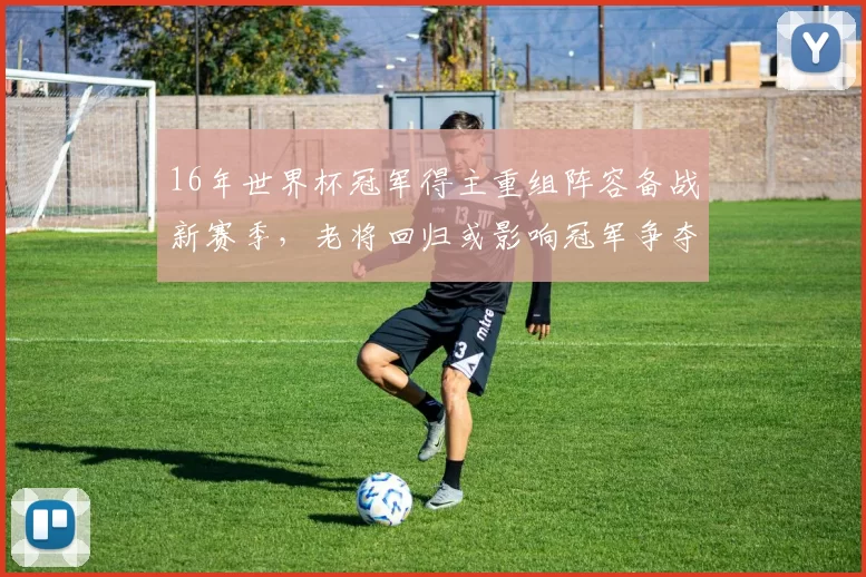 16年世界杯冠军得主重组阵容备战新赛季，老将回归或影响冠军争夺