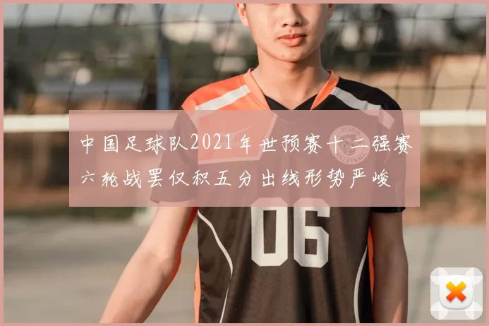 中国足球队2021年世预赛十二强赛六轮战罢仅积五分出线形势严峻
