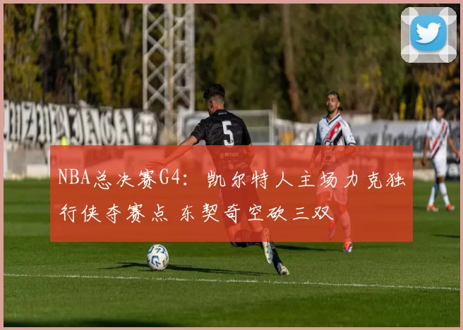 NBA总决赛G4：凯尔特人主场力克独行侠夺赛点 东契奇空砍三双