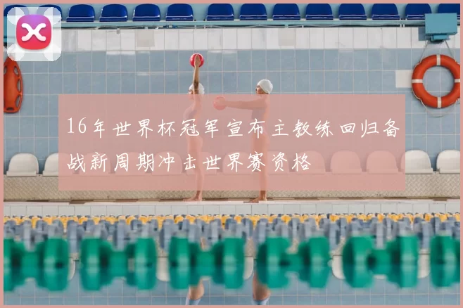 16年世界杯冠军宣布主教练回归备战新周期冲击世界赛资格