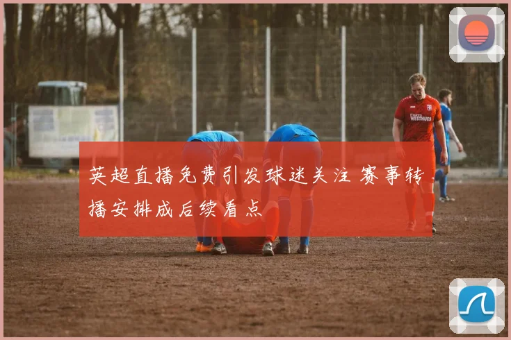 英超直播免费引发球迷关注 赛事转播安排成后续看点