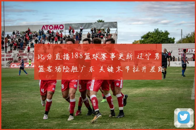 比分直播188篮球赛事更新 辽宁男篮客场险胜广东 关键末节拉开差距