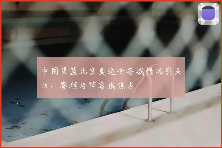 中国男篮北京奥运会备战情况引关注,赛程与阵容成焦点