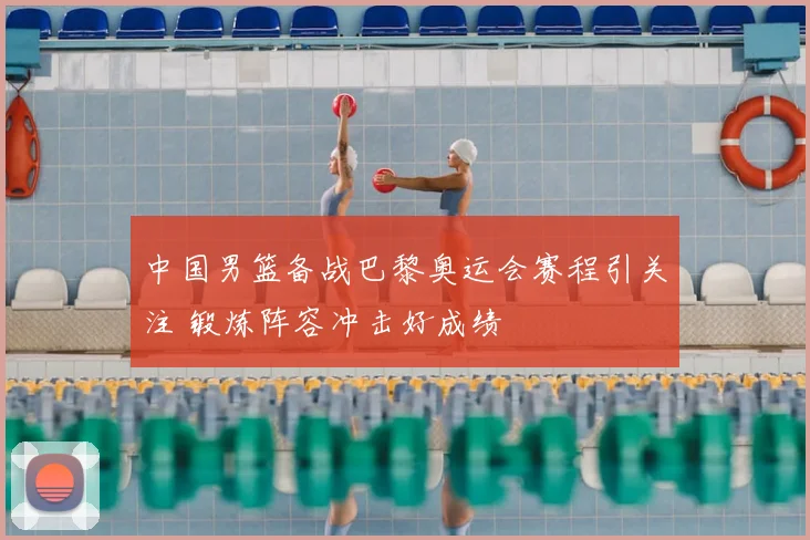 中国男篮备战巴黎奥运会赛程引关注 锻炼阵容冲击好成绩