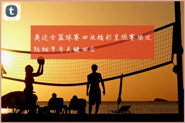 奥运会篮球赛回放精彩呈现赛场攻防细节与关键回合
