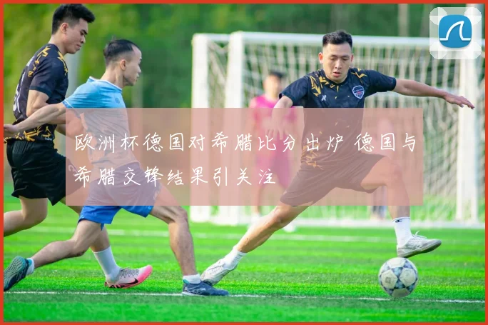 欧洲杯德国对希腊比分出炉 德国与希腊交锋结果引关注