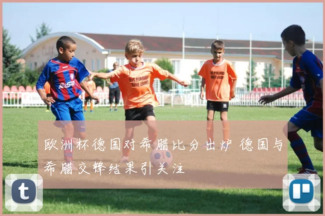 欧洲杯德国对希腊比分出炉 德国与希腊交锋结果引关注