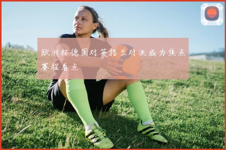 欧洲杯德国对英格兰对决成为焦点赛程看点