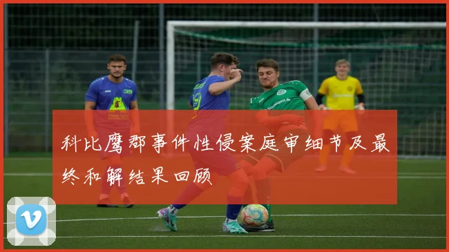 科比鹰郡事件性侵案庭审细节及最终和解结果回顾