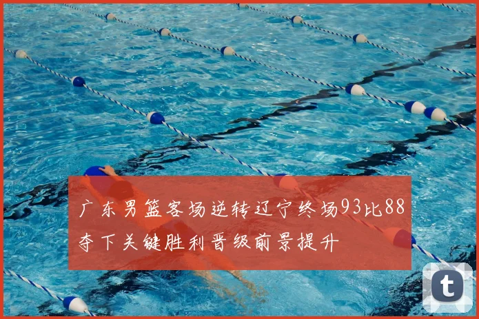 广东男篮客场逆转辽宁终场93比88夺下关键胜利晋级前景提升