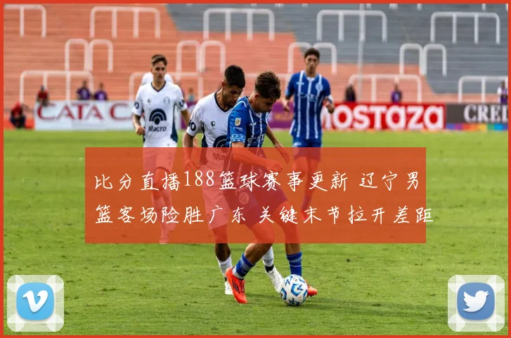 比分直播188篮球赛事更新 辽宁男篮客场险胜广东 关键末节拉开差距