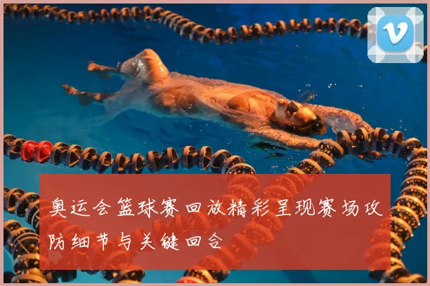 奥运会篮球赛回放精彩呈现赛场攻防细节与关键回合