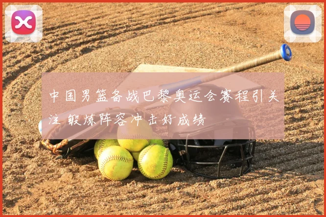 中国男篮备战巴黎奥运会赛程引关注 锻炼阵容冲击好成绩