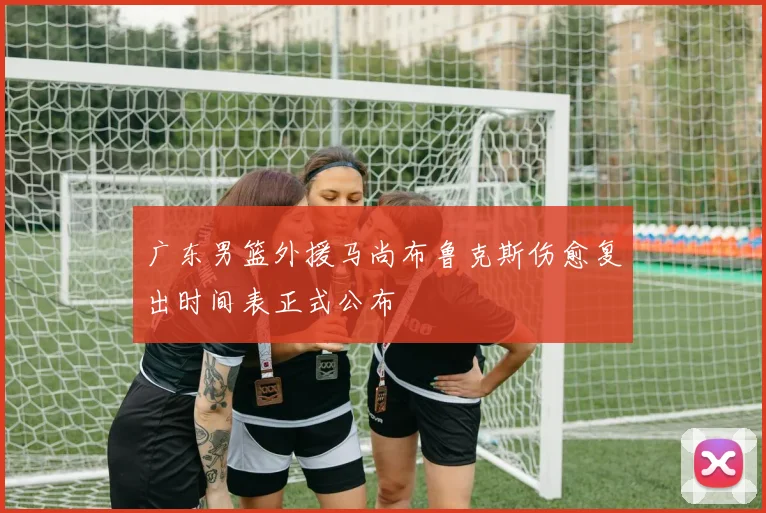 广东男篮外援马尚布鲁克斯伤愈复出时间表正式公布
