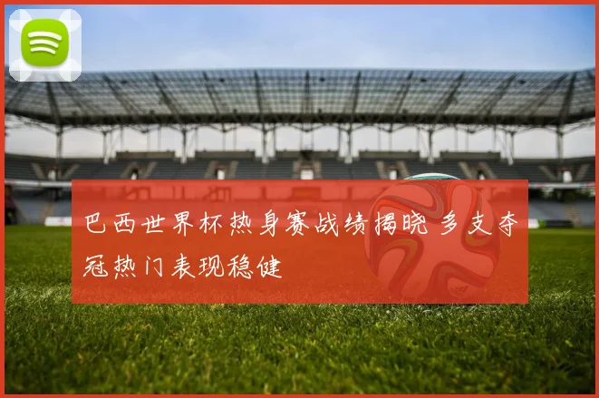 巴西世界杯热身赛战绩揭晓 多支夺冠热门表现稳健