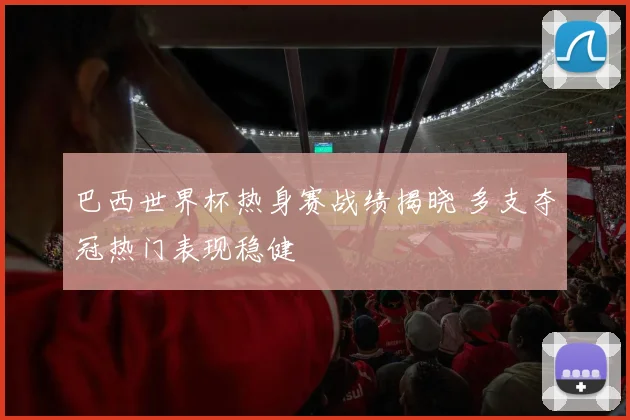 巴西世界杯热身赛战绩揭晓 多支夺冠热门表现稳健